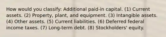 How would you classify: Additional paid-in capital. (1) Current assets. (2) Property, plant, and equipment. (3) Intangible assets. (4) Other assets. (5) Current liabilities. (6) Deferred federal income taxes. (7) Long-term debt. (8) Stockholders' equity.