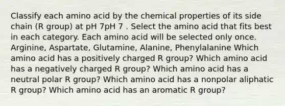 Classify each amino acid by the chemical properties of its side chain (R group) at pH 7pH 7 . Select the amino acid that fits best in each category. Each amino acid will be selected only once. Arginine, Aspartate, Glutamine, Alanine, Phenylalanine Which amino acid has a positively charged R group? Which amino acid has a negatively charged R group? Which amino acid has a neutral polar R group? Which amino acid has a nonpolar aliphatic R group? Which amino acid has an aromatic R group?