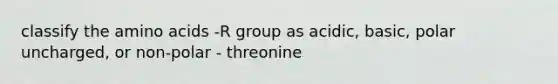 classify the amino acids -R group as acidic, basic, polar uncharged, or non-polar - threonine