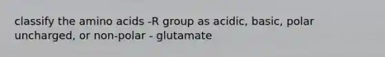 classify the amino acids -R group as acidic, basic, polar uncharged, or non-polar - glutamate