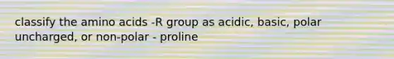 classify the amino acids -R group as acidic, basic, polar uncharged, or non-polar - proline