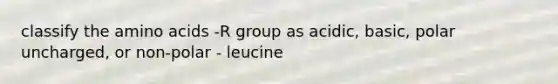 classify the amino acids -R group as acidic, basic, polar uncharged, or non-polar - leucine