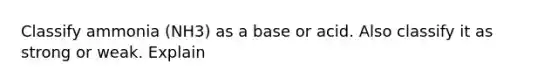 Classify ammonia (NH3) as a base or acid. Also classify it as strong or weak. Explain