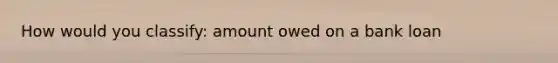 How would you classify: amount owed on a bank loan