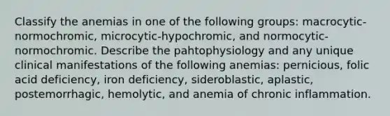 Classify the anemias in one of the following groups: macrocytic-normochromic, microcytic-hypochromic, and normocytic-normochromic. Describe the pahtophysiology and any unique clinical manifestations of the following anemias: pernicious, folic acid deficiency, iron deficiency, sideroblastic, aplastic, postemorrhagic, hemolytic, and anemia of chronic inflammation.