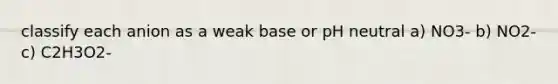 classify each anion as a weak base or pH neutral a) NO3- b) NO2- c) C2H3O2-