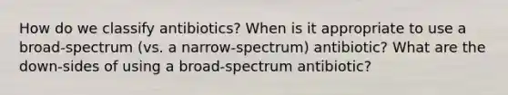 How do we classify antibiotics? When is it appropriate to use a broad-spectrum (vs. a narrow-spectrum) antibiotic? What are the down-sides of using a broad-spectrum antibiotic?