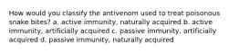 How would you classify the antivenom used to treat poisonous snake bites? a. active immunity, naturally acquired b. active immunity, artificially acquired c. passive immunity, artificially acquired d. passive immunity, naturally acquired