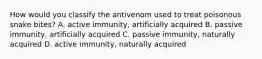 How would you classify the antivenom used to treat poisonous snake bites? A. active immunity, artificially acquired B. passive immunity, artificially acquired C. passive immunity, naturally acquired D. active immunity, naturally acquired