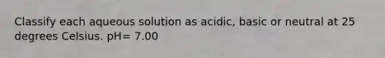 Classify each aqueous solution as acidic, basic or neutral at 25 degrees Celsius. pH= 7.00