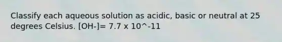 Classify each aqueous solution as acidic, basic or neutral at 25 degrees Celsius. [OH-]= 7.7 x 10^-11