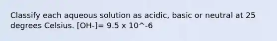 Classify each aqueous solution as acidic, basic or neutral at 25 degrees Celsius. [OH-]= 9.5 x 10^-6