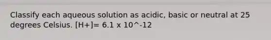 Classify each aqueous solution as acidic, basic or neutral at 25 degrees Celsius. [H+]= 6.1 x 10^-12