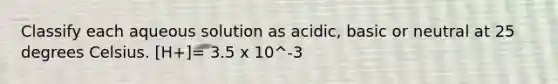 Classify each aqueous solution as acidic, basic or neutral at 25 degrees Celsius. [H+]= 3.5 x 10^-3