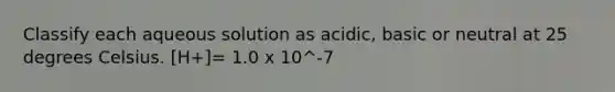 Classify each aqueous solution as acidic, basic or neutral at 25 degrees Celsius. [H+]= 1.0 x 10^-7