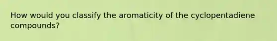 How would you classify the aromaticity of the cyclopentadiene compounds?