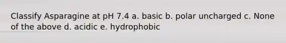 Classify Asparagine at pH 7.4 a. basic b. polar uncharged c. None of the above d. acidic e. hydrophobic