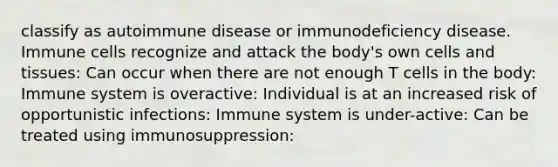 classify as autoimmune disease or immunodeficiency disease. Immune cells recognize and attack the body's own cells and tissues: Can occur when there are not enough T cells in the body: Immune system is overactive: Individual is at an increased risk of opportunistic infections: Immune system is under-active: Can be treated using immunosuppression: