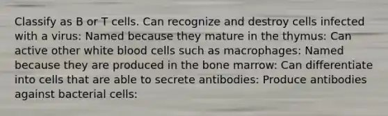 Classify as B or T cells. Can recognize and destroy cells infected with a virus: Named because they mature in the thymus: Can active other white blood cells such as macrophages: Named because they are produced in the bone marrow: Can differentiate into cells that are able to secrete antibodies: Produce antibodies against bacterial cells: