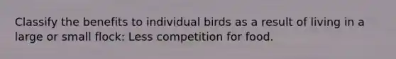 Classify the benefits to individual birds as a result of living in a large or small flock: Less competition for food.