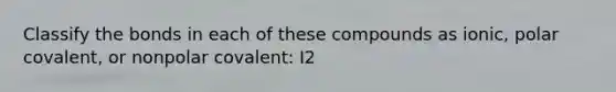 Classify the bonds in each of these compounds as ionic, polar covalent, or nonpolar covalent: I2