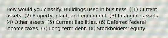 How would you classify: Buildings used in business. ((1) Current assets. (2) Property, plant, and equipment. (3) Intangible assets. (4) Other assets. (5) Current liabilities. (6) Deferred federal income taxes. (7) Long-term debt. (8) Stockholders' equity.