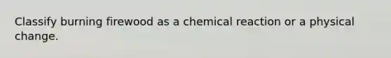 Classify burning firewood as a chemical reaction or a physical change.