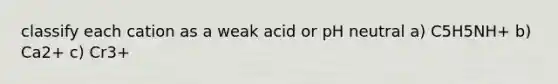 classify each cation as a weak acid or pH neutral a) C5H5NH+ b) Ca2+ c) Cr3+