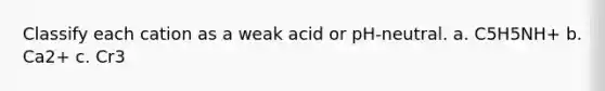 Classify each cation as a weak acid or pH-neutral. a. C5H5NH+ b. Ca2+ c. Cr3