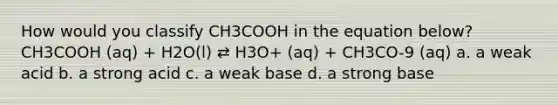 How would you classify CH3COOH in the equation below? CH3COOH (aq) + H2O(l) ⇄ H3O+ (aq) + CH3CO-9 (aq) a. a weak acid b. a strong acid c. a weak base d. a strong base