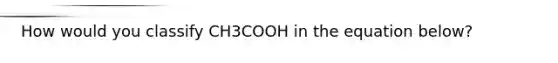 How would you classify CH3COOH in the equation below?