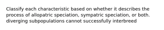 Classify each characteristic based on whether it describes the process of allopatric speciation, sympatric speciation, or both. diverging subpopulations cannot successfully interbreed