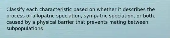 Classify each characteristic based on whether it describes the process of allopatric speciation, sympatric speciation, or both. caused by a physical barrier that prevents mating between subpopulations