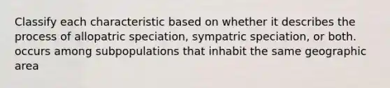 Classify each characteristic based on whether it describes the process of allopatric speciation, sympatric speciation, or both. occurs among subpopulations that inhabit the same geographic area