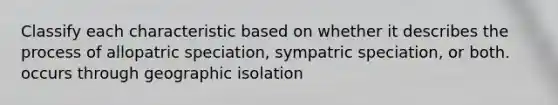 Classify each characteristic based on whether it describes the process of allopatric speciation, sympatric speciation, or both. occurs through geographic isolation