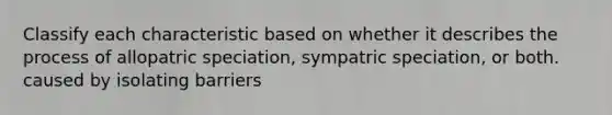 Classify each characteristic based on whether it describes the process of allopatric speciation, sympatric speciation, or both. caused by isolating barriers