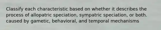 Classify each characteristic based on whether it describes the process of allopatric speciation, sympatric speciation, or both. caused by gametic, behavioral, and temporal mechanisms