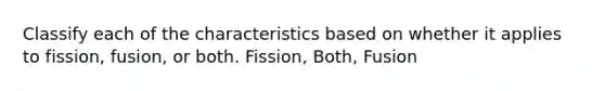 Classify each of the characteristics based on whether it applies to fission, fusion, or both. Fission, Both, Fusion