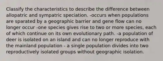 Classify the characteristics to describe the difference between allopatric and sympatric speciation. -occurs when populations are sparated by a geographic barrier and gene flow can no longer occur -one species gives rise to two or more species, each of which continue on its own evolutionary path. -a population of deer is isolated on an island and can no longer reproduce with the mainland population - a single population divides into two reproductively isolated groups without geographic isolation.