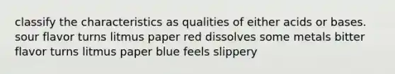 classify the characteristics as qualities of either acids or bases. sour flavor turns litmus paper red dissolves some metals bitter flavor turns litmus paper blue feels slippery