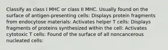 Classify as class I MHC or class II MHC. Usually found on the surface of antigen-presenting cells: Displays protein fragments from endocytose materials: Activates helper T cells: Displays fragments of proteins synthesized within the cell: Activates cytotoxic T cells: Found of the surface of all noncancerous nucleated cells: