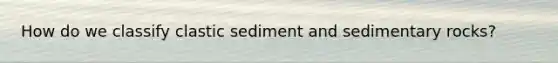 How do we classify clastic sediment and sedimentary rocks?