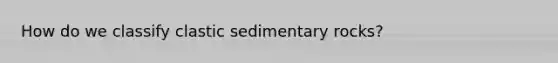 How do we classify clastic sedimentary rocks?