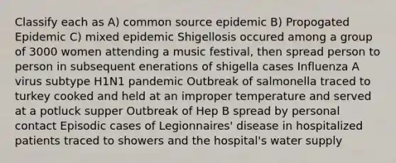 Classify each as A) common source epidemic B) Propogated Epidemic C) mixed epidemic Shigellosis occured among a group of 3000 women attending a music festival, then spread person to person in subsequent enerations of shigella cases Influenza A virus subtype H1N1 pandemic Outbreak of salmonella traced to turkey cooked and held at an improper temperature and served at a potluck supper Outbreak of Hep B spread by personal contact Episodic cases of Legionnaires' disease in hospitalized patients traced to showers and the hospital's water supply