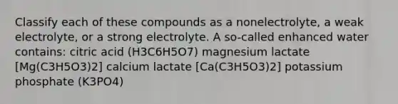 Classify each of these compounds as a nonelectrolyte, a weak electrolyte, or a strong electrolyte. A so-called enhanced water contains: citric acid (H3C6H5O7) magnesium lactate [Mg(C3H5O3)2] calcium lactate [Ca(C3H5O3)2] potassium phosphate (K3PO4)