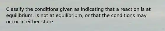 Classify the conditions given as indicating that a reaction is at equilibrium, is not at equilibrium, or that the conditions may occur in either state