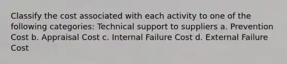 Classify the cost associated with each activity to one of the following categories: Technical support to suppliers a. Prevention Cost b. Appraisal Cost c. Internal Failure Cost d. External Failure Cost