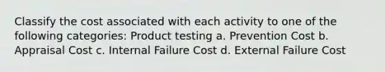 Classify the cost associated with each activity to one of the following categories: Product testing a. Prevention Cost b. Appraisal Cost c. Internal Failure Cost d. External Failure Cost