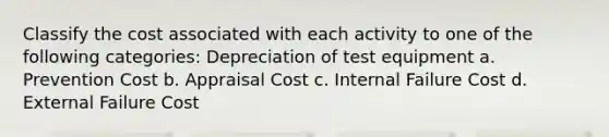 Classify the cost associated with each activity to one of the following categories: Depreciation of test equipment a. Prevention Cost b. Appraisal Cost c. Internal Failure Cost d. External Failure Cost