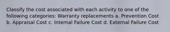 Classify the cost associated with each activity to one of the following categories: Warranty replacements a. Prevention Cost b. Appraisal Cost c. Internal Failure Cost d. External Failure Cost